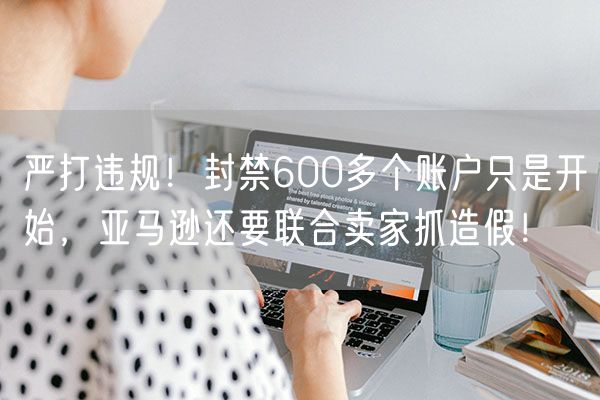 严打违规！封禁600多个账户只是开始，亚马逊还要联合卖家抓造假！