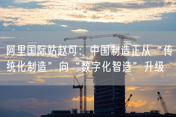 阿里国际站赵可：中国制造正从“传统化制造”向“数字化智造”升级
