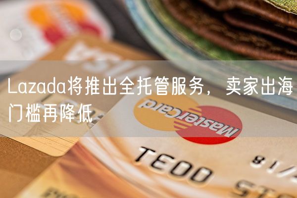 Lazada将推出全托管服务，卖家出海门槛再降低