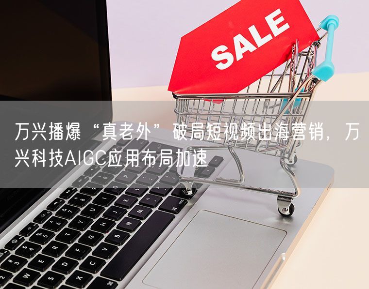万兴播爆“真老外”破局短视频出海营销，万兴科技AIGC应用布局加速