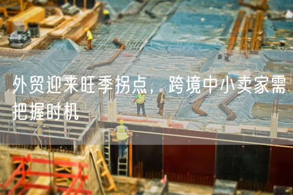外贸迎来旺季拐点，跨境中小卖家需把握时机