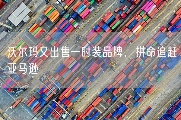 沃尔玛又出售一时装品牌，拼命追赶亚马逊