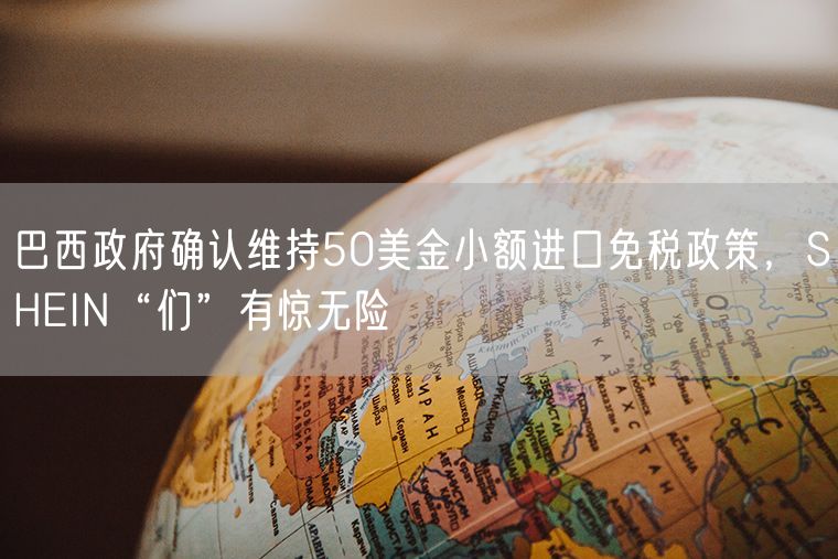 巴西政府确认维持50美金小额进口免税政策，SHEIN“们”有惊无险