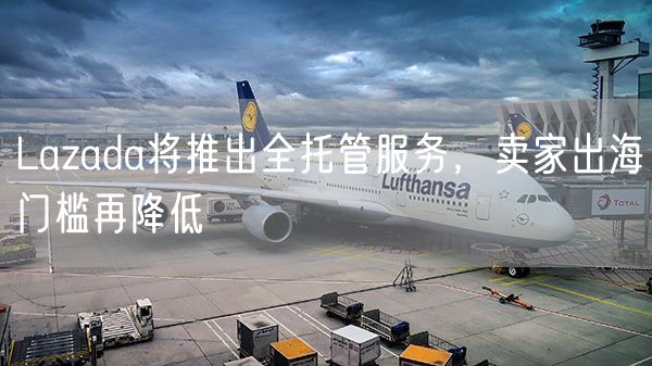 Lazada将推出全托管服务，卖家出海门槛再降低