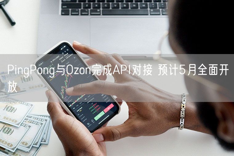 PingPong与Ozon完成API对接 预计5月全面开放