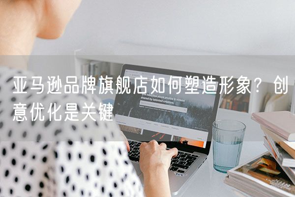 亚马逊品牌旗舰店如何塑造形象？创意优化是关键