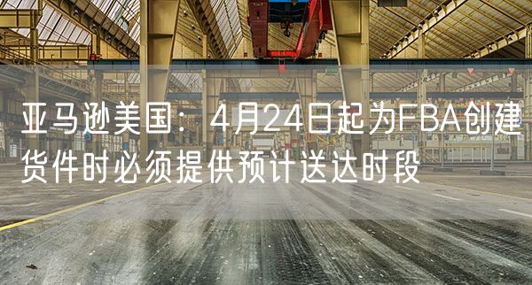 亚马逊美国：4月24日起为FBA创建货件时必须提供预计送达时段