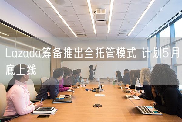 Lazada筹备推出全托管模式 计划5月底上线
