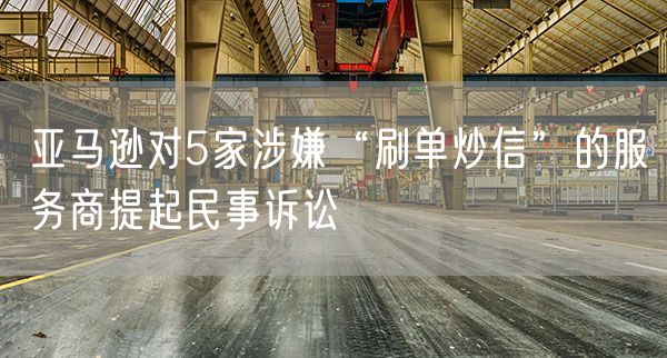 亚马逊对5家涉嫌“刷单炒信”的服务商提起民事诉讼