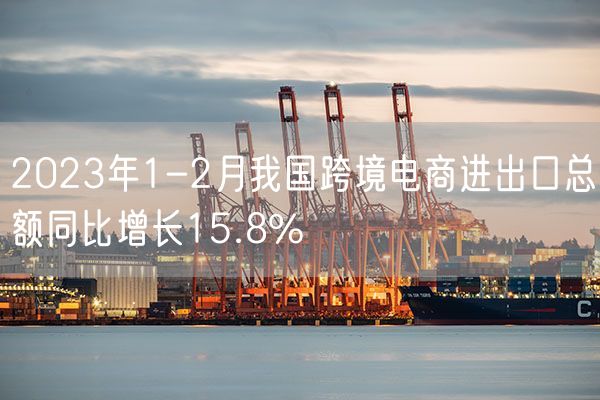 2023年1-2月我国跨境电商进出口总额同比增长15.8%