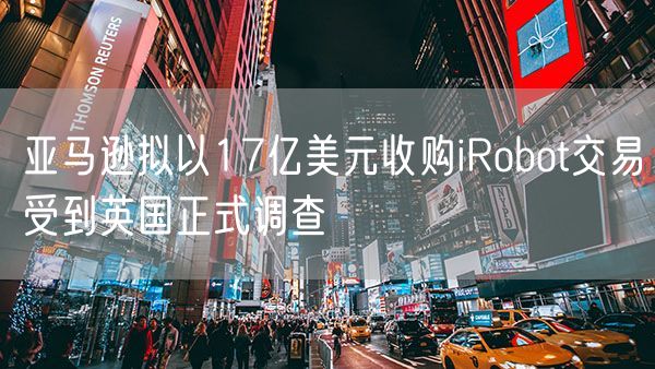 亚马逊拟以17亿美元收购iRobot交易受到英国正式调查