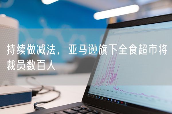 持续做减法，亚马逊旗下全食超市将裁员数百人