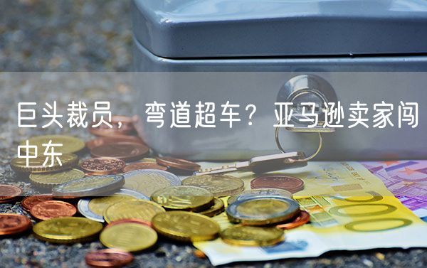 巨头裁员，弯道超车？亚马逊卖家闯中东