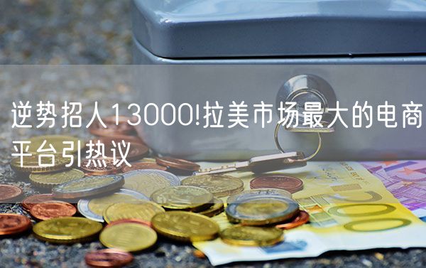 逆势招人13000!拉美市场最大的电商平台引热议