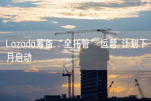 Lazada筹备“全托管”运营 计划下月启动