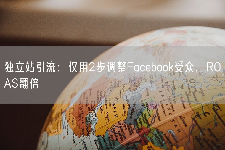 独立站引流：仅用2步调整Facebook受众，ROAS翻倍
