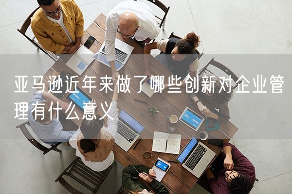 亚马逊近年来做了哪些创新对企业管理有什么意义