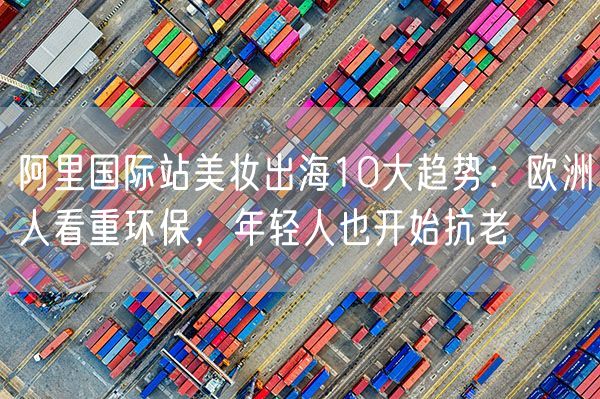 阿里国际站美妆出海10大趋势：欧洲人看重环保，年轻人也开始抗老