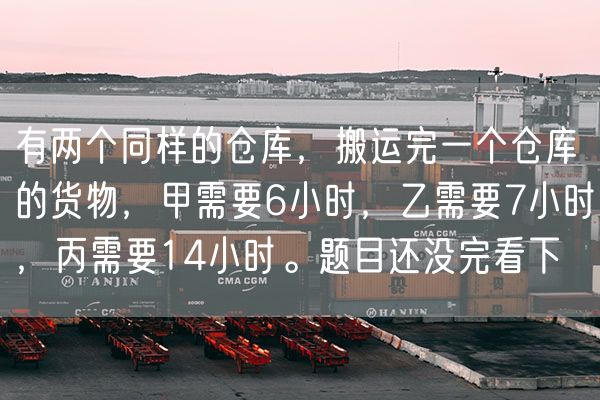 有两个同样的仓库，搬运完一个仓库的货物，甲需要6小时，乙需要7小时，丙需要14小时。题目还没完看下
