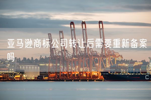亚马逊商标公司转让后需要重新备案吗