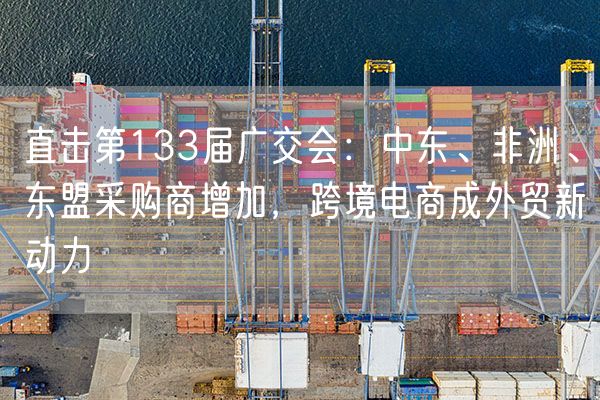 直击第133届广交会：中东、非洲、东盟采购商增加，跨境电商成外贸新动力