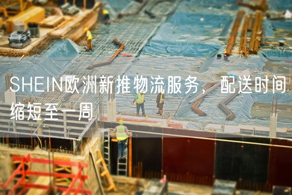 SHEIN欧洲新推物流服务，配送时间缩短至一周