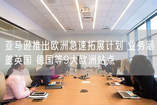亚马逊推出欧洲急速拓展计划 业务涵盖英国 德国等9大欧洲站点