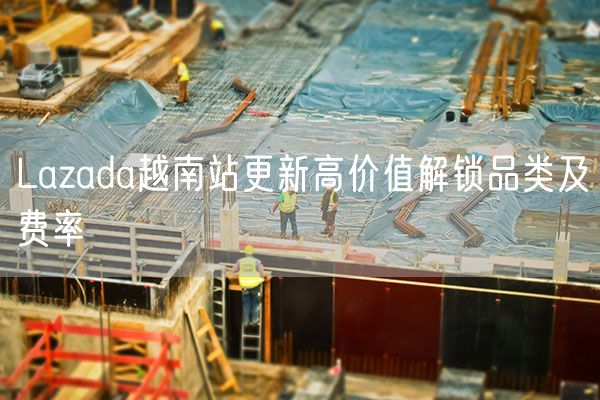 Lazada越南站更新高价值解锁品类及费率