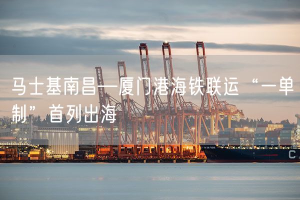 马士基南昌—厦门港海铁联运“一单制”首列出海