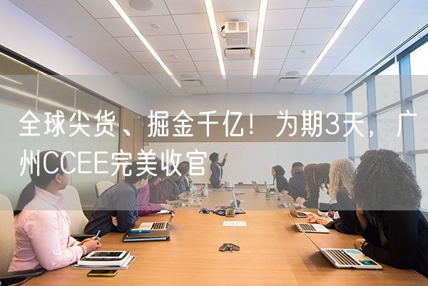 全球尖货、掘金千亿！为期3天，广州CCEE完美收官