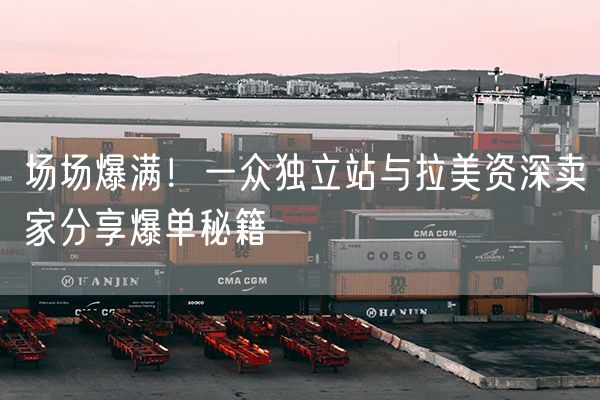 场场爆满！一众独立站与拉美资深卖家分享爆单秘籍