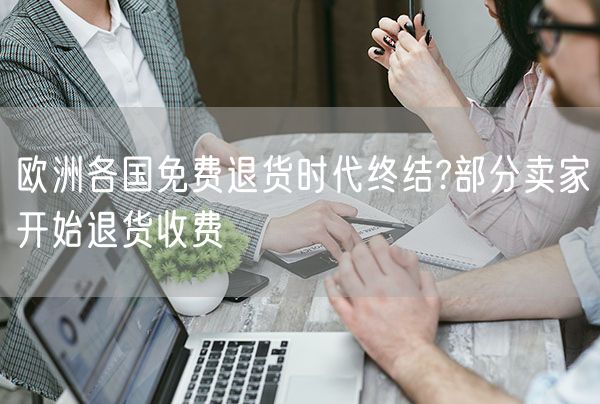 欧洲各国免费退货时代终结?部分卖家开始退货收费