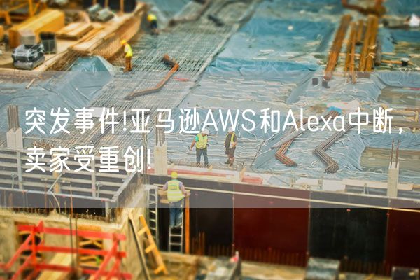 突发事件!亚马逊AWS和Alexa中断，卖家受重创!