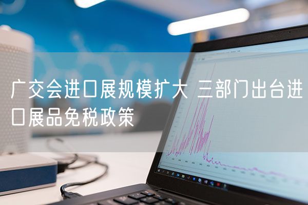 广交会进口展规模扩大 三部门出台进口展品免税政策