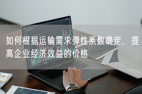 如何根据运输需求弹性系数确定，提高企业经济效益的价格