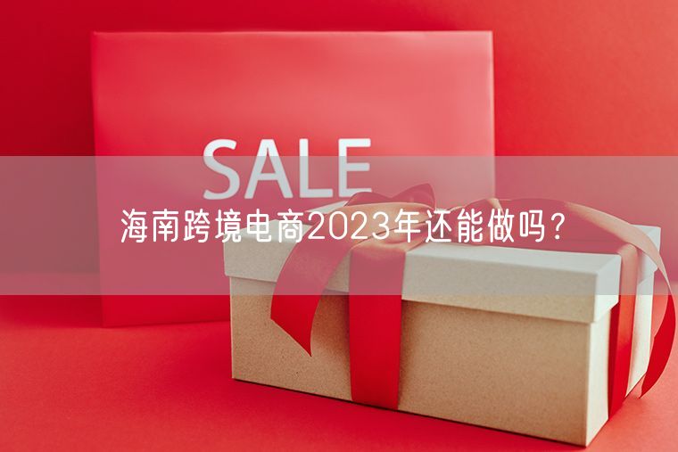 海南跨境电商2023年还能做吗？