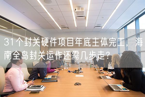 31个封关硬件项目年底主体完工，海南全岛封关运作还需几步走？