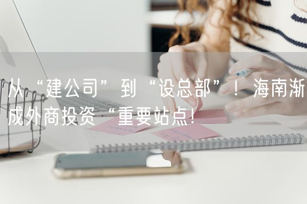 从“建公司”到“设总部”！海南渐成外商投资“重要站点！