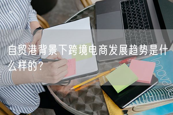 自贸港背景下跨境电商发展趋势是什么样的？