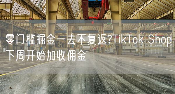 零门槛掘金一去不复返?TikTok Shop下周开始加收佣金