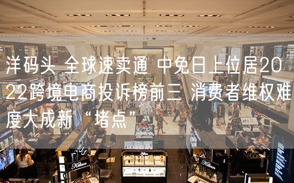 洋码头 全球速卖通 中免日上位居2022跨境电商投诉榜前三 消费者维权难度大成新“堵点”