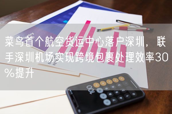 菜鸟首个航空货运中心落户深圳，联手深圳机场实现跨境包裹处理效率30%提升