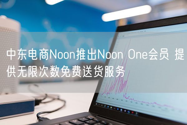 中东电商Noon推出Noon One会员 提供无限次数免费送货服务
