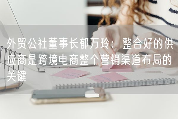 外贸公社董事长郁万玲：整合好的供应商是跨境电商整个营销渠道布局的关键