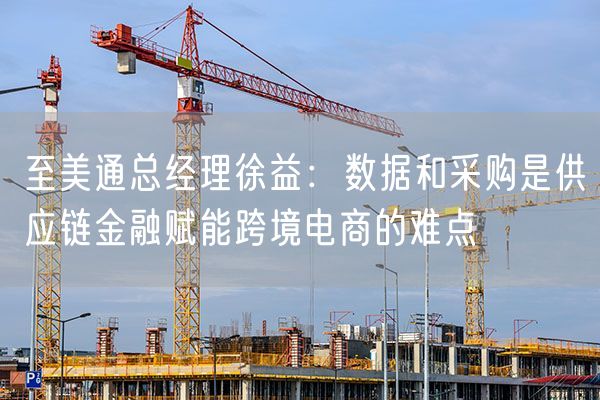 至美通总经理徐益：数据和采购是供应链金融赋能跨境电商的难点