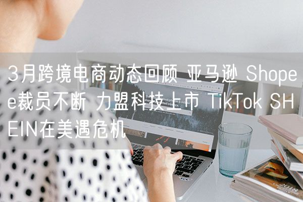 3月跨境电商动态回顾 亚马逊 Shopee裁员不断 力盟科技上市 TikTok SHEIN在美遇危机