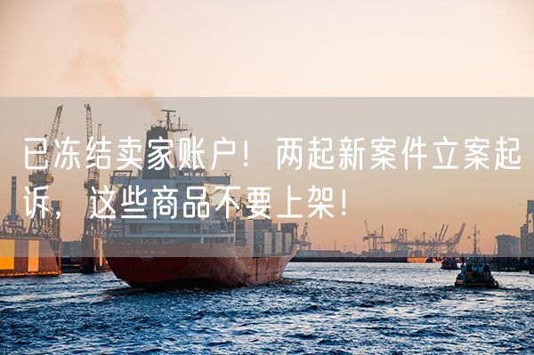 已冻结卖家账户！两起新案件立案起诉，这些商品不要上架！