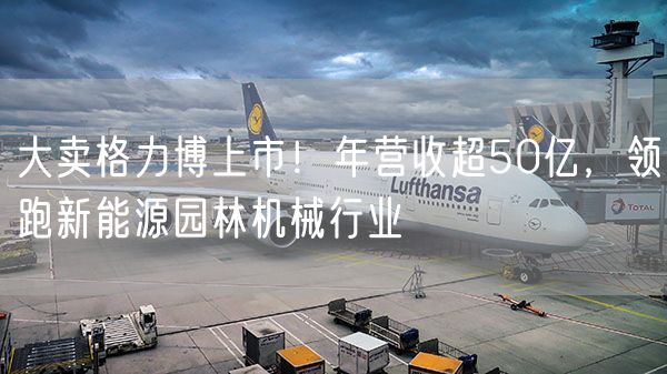 大卖格力博上市！年营收超50亿，领跑新能源园林机械行业