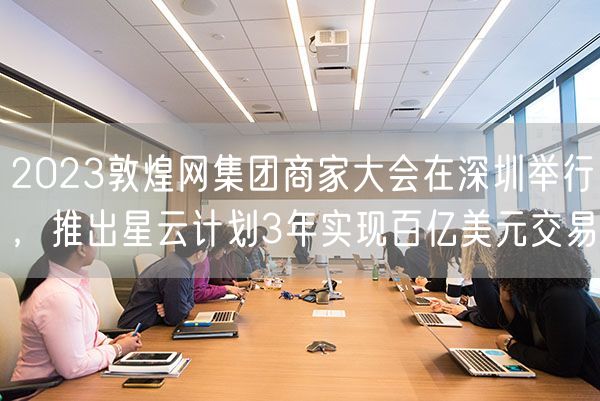 2023敦煌网集团商家大会在深圳举行，推出星云计划3年实现百亿美元交易