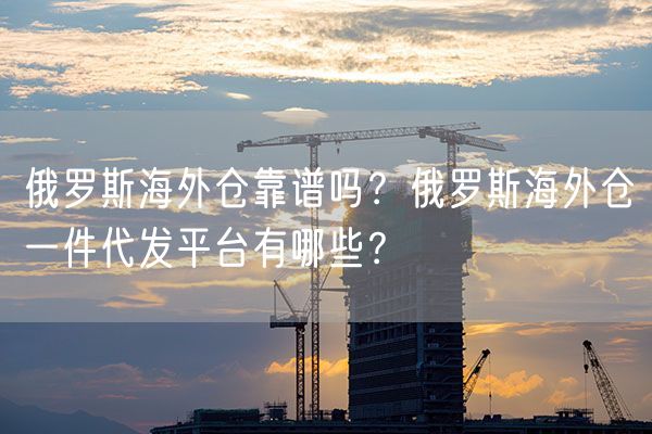  俄罗斯海外仓靠谱吗？俄罗斯海外仓一件代发平台有哪些？             